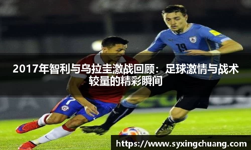 2017年智利与乌拉圭激战回顾：足球激情与战术较量的精彩瞬间